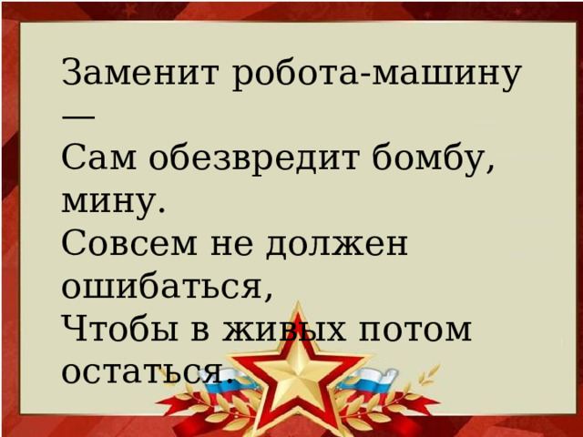 Заменит робота-машину — Сам обезвредит бомбу, мину.  Совсем не должен ошибаться,  Чтобы в живых потом остаться.   (Сапер)