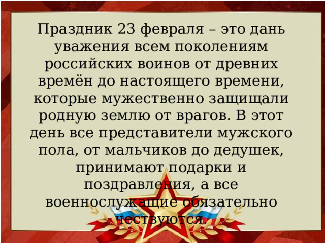 Праздник 23 февраля – это дань уважения всем поколениям российских воинов от древних времён до настоящего времени, которые мужественно защищали родную землю от врагов. В этот день все представители мужского пола, от мальчиков до дедушек, принимают подарки и поздравления, а все военнослужащие обязательно чествуются.