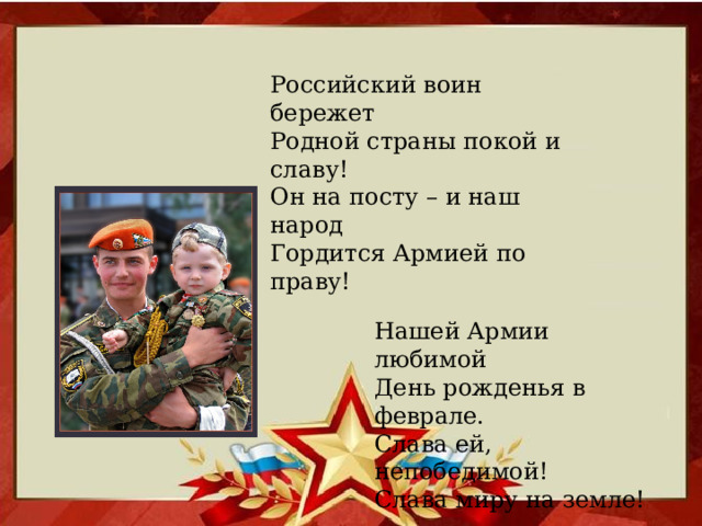 Российский воин бережет Родной страны покой и славу! Он на посту – и наш народ Гордится Армией по праву! Нашей Армии любимой  День рожденья в феврале.  Слава ей, непобедимой!  Слава миру на земле!