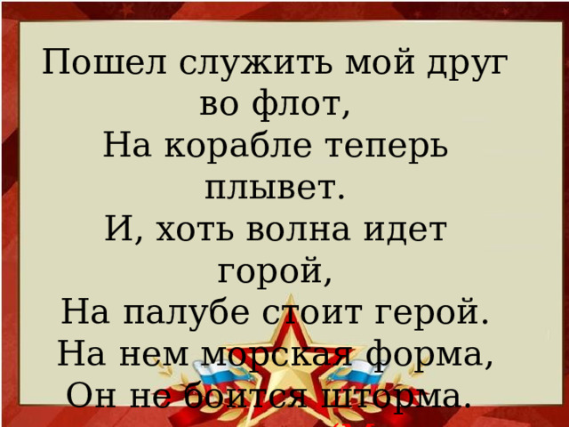 Пошел служить мой друг во флот,  На корабле теперь плывет.  И, хоть волна идет горой,  На палубе стоит герой.  На нем морская форма,  Он не боится шторма.    (Матрос, моряк)