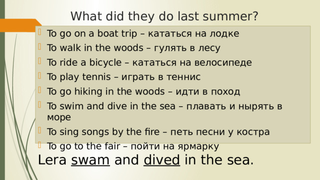 What did they do last summer? To go on a boat trip – кататься на лодке To walk in the woods – гулять в лесу To ride a bicycle – кататься на велосипеде To play tennis – играть в теннис To go hiking in the woods – идти в поход To swim and dive in the sea – плавать и нырять в море To sing songs by the fire – петь песни у костра To go to the fair – пойти на ярмарку Lera swam and dived in the sea.