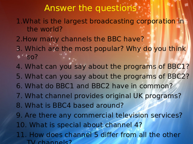 Answer the questions 1.What is the largest broadcasting corporation in the world? 2.How many channels the BBC have? 3. Which are the most popular? Why do you think so? 4. What can you say about the programs of BBC1? 5. What can you say about the programs of BBC2? 6. What do BBC1 and BBC2 have in common? 7. What channel provides original UK programs? 8. What is BBC4 based around? 9. Are there any commercial television services? 10. What is special about channel 4? 11. How does channel 5 differ from all the other TV channels?