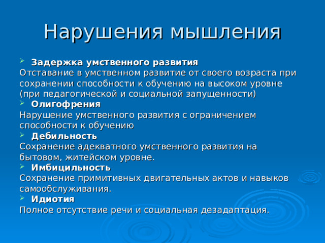 Нарушения мышления Задержка умственного развития Отставание в умственном развитие от своего возраста при сохранении способности к обучению на высоком уровне (при педагогической и социальной запущенности) Олигофрения Нарушение умственного развития с ограничением способности к обучению Дебильность Сохранение адекватного умственного развития на бытовом, житейском уровне. Имбицильность Сохранение примитивных двигательных актов и навыков самообслуживания. Идиотия Полное отсутствие речи и социальная дезадаптация.