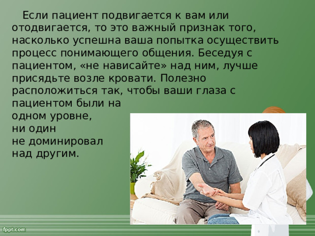 Если пациент подвигается к вам или отодвигается, то это важный признак того, насколько успешна ваша попытка осуществить процесс понимающего общения. Беседуя с пациентом, «не нависайте» над ним, лучше присядьте возле кровати. Полезно расположиться так, чтобы ваши глаза с пациентом были на  одном уровне,  ни один  не доминировал  над другим.