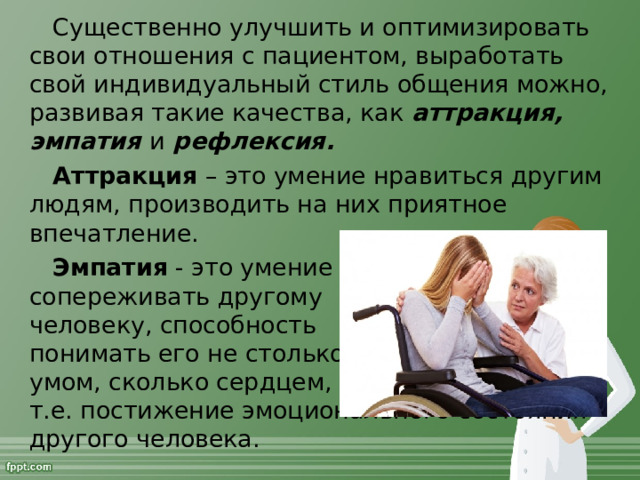 Существенно улучшить и оптимизировать свои отношения с пациентом, выработать свой индивидуальный стиль общения можно, развивая такие качества, как аттракция, эмпатия и рефлексия. Аттракция – это умение нравиться другим людям, производить на них приятное впечатление. Эмпатия - это умение  сопереживать другому  человеку, способность  понимать его не столько  умом, сколько сердцем,  т.е. постижение эмоционального состояния другого человека.