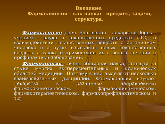 Введение. Фармакология – как наука: предмет, задачи, структура.  Фармакология  (греч. Pharma k on – лекарство, logos – учение) – наука о лекарственных средствах (ЛС), о взаимодействии лекарственных веществ с организмом человека и о путях изыскания новых лекарственных средств, а также о применении их с целью лечения и профилактики заболеваний. Фармакология - очень обширная наука, стоящая на стыке многих экспериментальных и клинических областей медицины. Поэтому в ней выделяют несколько взаимосвязанных дисциплин. Фармакология изучает лекарства в различных направлениях: фармакокинетическом, фармакодинамическом, фармакотерапевтическом, фармакопрофилактическом и т.д