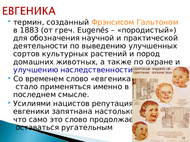 термин, созданный Фрэнсисом Гальтоном в 1883 (от греч. Eugenés – «породистый») для обозначения научной и практической деятельности по выведению улучшенных сортов культурных растений и пород домашних животных, а также по охране и улучшению наследственности человека . Со временем слово «евгеника»  стало применяться именно в  последнем смысле. Усилиями нацистов репутация  евгеники запятнана настолько,  что само это слово продолжает  оставаться ругательным