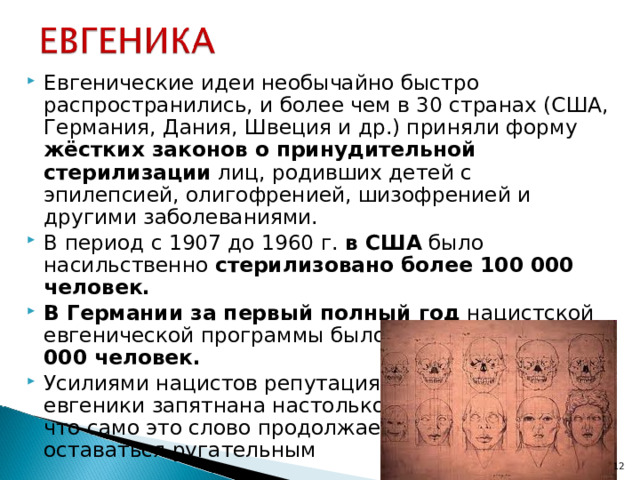 Евгенические идеи необычайно быстро распространились, и более чем в 30 странах (США, Германия, Дания, Швеция и др.) приняли форму жёстких законов о принудительной стерилизации лиц, родивших детей с эпилепсией, олигофренией, шизофренией и другими заболеваниями. В период с 1907 до 1960 г. в США было насильственно стерилизовано более 100 000 человек. В Германии за первый полный год нацистской евгенической программы было стерилизовано 80 000 человек. Усилиями нацистов репутация  евгеники запятнана настолько,  что само это слово продолжает  оставаться ругательным