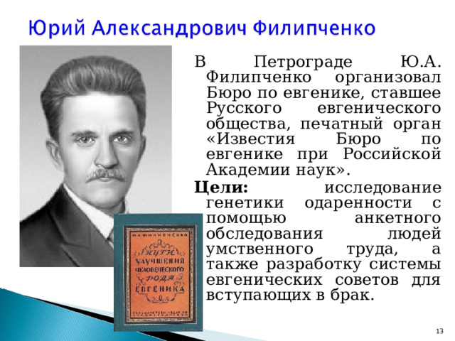 В Петрограде Ю.А. Филипченко организовал Бюро по евгенике, ставшее Русского евгенического общества, печатный орган «Известия Бюро по евгенике при Российской Академии наук». Цели: исследование генетики одаренности с помощью анкетного обследования людей умственного труда, а также разработку системы евгенических советов для вступающих в брак.