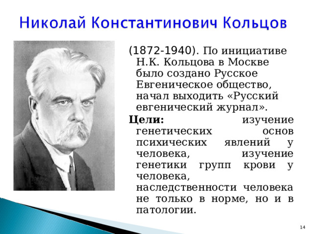 (1872-1940). По инициативе Н.К. Кольцова в Москве было создано Русское Евгеническое общество, начал выходить «Русский евгенический журнал». Цели: изучение генетических основ психических явлений у человека, изучение генетики групп крови у человека, наследственности человека не только в норме, но и в патологии.