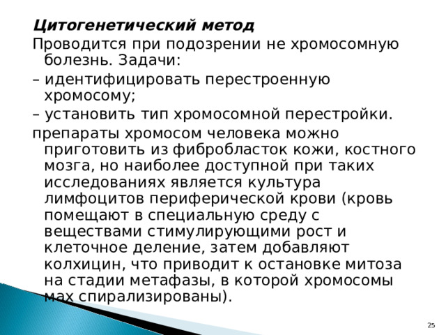 Цитогенетический метод Проводится при подозрении не хромосомную болезнь. Задачи: – идентифицировать перестроенную хромосому; – установить тип хромосомной перестройки. препараты хромосом человека можно приготовить из фибробласток кожи, костного мозга, но наиболее доступной при таких исследованиях является культура лимфоцитов периферической крови (кровь помещают в специальную среду с веществами стимулирующими рост и клеточное деление, затем добавляют колхицин, что приводит к остановке митоза на стадии метафазы, в которой хромосомы мах спирализированы). 22