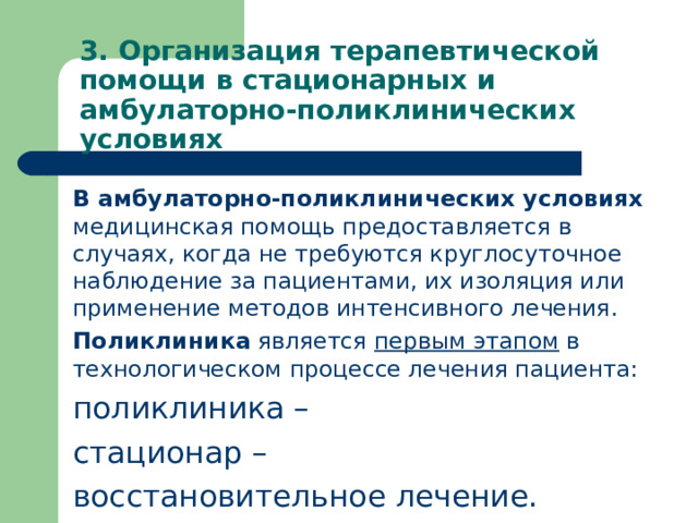 3. Организация терапевтической помощи в стационарных и амбулаторно-поликлинических условиях В амбулаторно-поликлинических условиях медицинская помощь предоставляется в случаях, когда не требуются круглосуточное наблюдение за пациентами, их изоляция или применение методов интенсивного лечения. Поликлиника является первым этапом в технологическом процессе лечения пациента: поликлиника – стационар – восстановительное лечение.