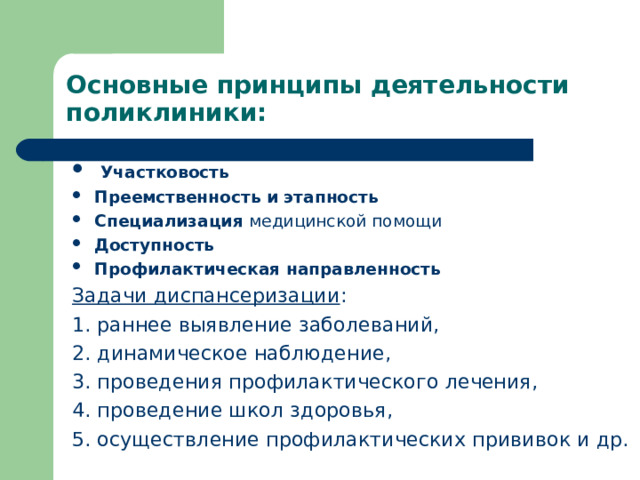 Основные принципы деятельности поликлиники:    Участковость Преемственность и этапность Специализация медицинской помощи Доступность Профилактическая направленность Задачи диспансеризации : 1. раннее выяв­ление заболеваний, 2. динамическое наблюдение, 3. проведения профилактического лечения, 4. проведение школ здоровья, 5. осуществление профилактических прививок и др.