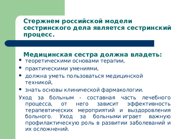 Стержнем российской модели сестринского дела является сестринский процесс.    Медицинская сестра должна владеть: теоретическими основами терапии, практическими умениями, должна уметь пользоваться медицинской техникой, знать основы клинической фармакологии. Уход за больным - составная часть лечебного процесса, от него зависит эффективность терапевтических мероприятий и выздоровления больного. Уход за больными играет важную профилактическую роль в развитии заболеваний и их осложнений.