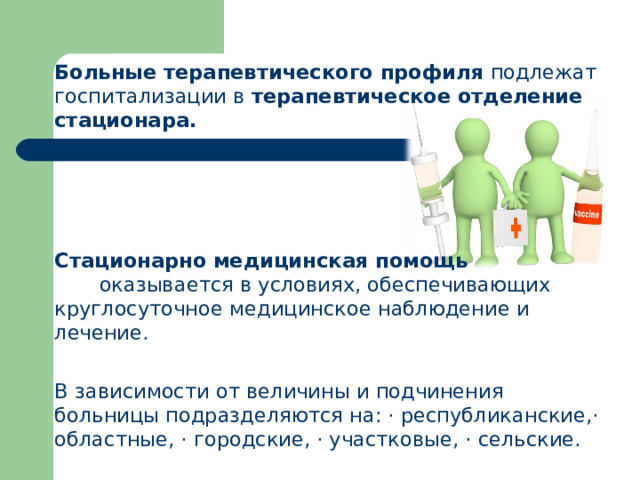 Больные терапевтического профиля подлежат госпитализации в терапевтическое отделение стационара.  Стационарно медицинская помощь оказывается в условиях, обеспечивающих круглосуточное медицинское наблюдение и лечение. В зависимости от величины и подчинения больницы подраз­деляются на: · республиканские,· областные, · городские, · участковые, · сель­ские.