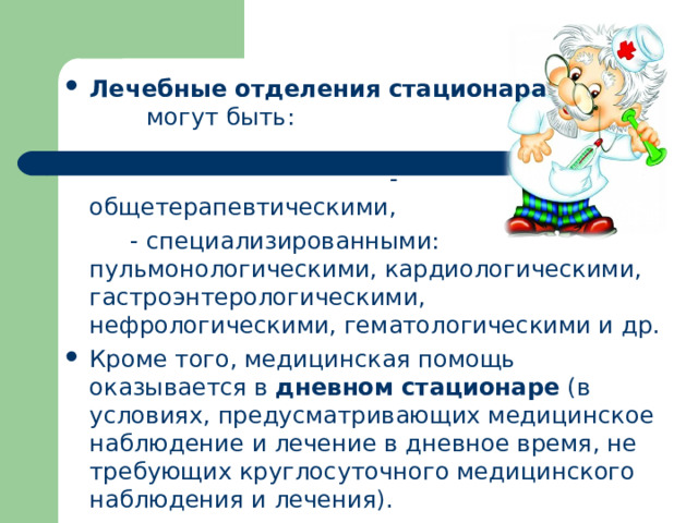 Лечебные отделения стационара могут быть:   - общетерапевтическими,   - специализированными: пульмонологическими, кардиологическими, гастроэнтерологическими, нефрологическими, гематологическими и др. Кроме того, медицинская помощь оказывается в дневном стационаре (в условиях, предусматривающих медицинское наблюдение и лечение в дневное время, не требующих круглосуточного медицинского наблюдения и лечения).