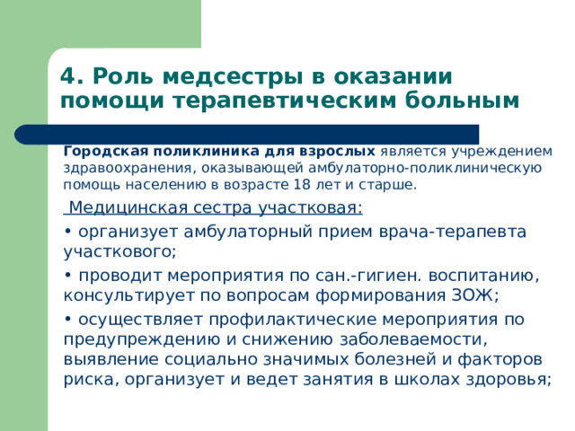 4. Роль медсестры в оказании помощи терапевтическим больным   Городская поликлиника для взрослых является учреждением здравоохранения, оказывающей амбулаторно-поликлиническую помощь населению в возрасте 18 лет и старше.   Медицинская сестра участковая: •  организует амбулаторный прием врача-терапевта участкового; •  проводит мероприятия по сан.-гигиен. воспитанию, консультирует по вопросам формирования ЗОЖ; •  осуществляет профилактические мероприятия по предупреждению и снижению заболеваемости, выявление социально значимых болезней и факторов риска, организует и ведет занятия в школах здоровья;