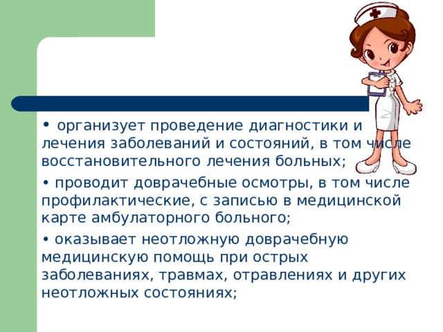 •  организует проведение диагностики и лечения заболеваний и состояний, в том числе восстановительного лечения больных; •  проводит доврачебные осмотры, в том числе профилактические, с записью в медицинской карте амбулаторного больного; •  оказывает неотложную доврачебную медицинскую помощь при острых заболеваниях, травмах, отравлениях и других неотложных состояниях;