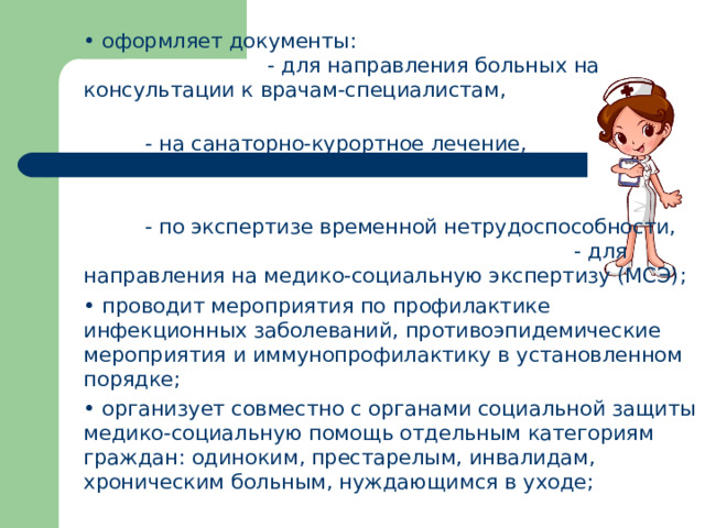 •  оформляет документы:  - для направления больных на консультации к врачам-специалистам,  - на санаторно-курортное лечение,  - по экспертизе временной нетрудоспособности,  - для направления на медико-социальную экспертизу (МСЭ); •  проводит мероприятия по профилактике инфекционных заболеваний, противоэпидемические мероприятия и иммунопрофилактику в установленном порядке; •  организует совместно с органами социальной защиты медико-социальную помощь отдельным категориям граждан: одиноким, престарелым, инвалидам, хроническим больным, нуждающимся в уходе;