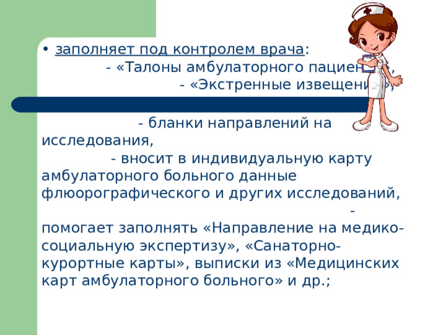 •  заполняет под контролем врача : - «Талоны амбулаторного пациента», - «Экстренные извещения»,  - бланки направлений на исследования, - вносит в индивидуальную карту амбулаторного больного данные флюорографического и других исследований, - помогает заполнять «Направление на медико-социальную экспертизу», «Санаторно-курортные карты», выписки из «Медицинских карт амбулаторного больного» и др.;