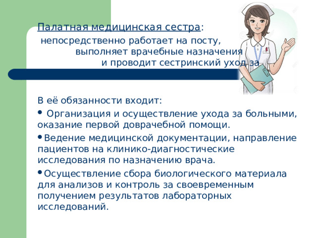 Палатная медицинская сестра :  непосредственно работает на посту, выполняет врачебные назначения и проводит сестринский уход за больными. В её обязанности входит: