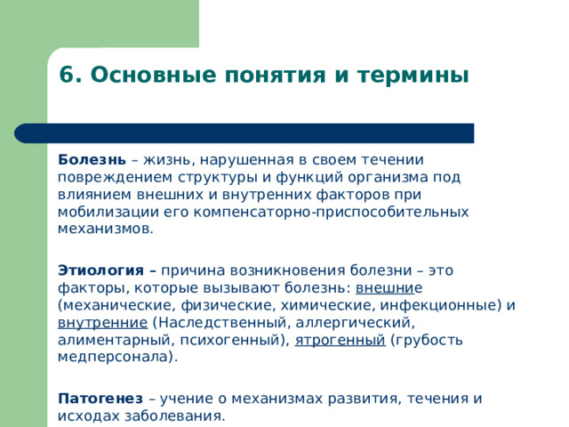 6 . Основные понятия и термины   Болезнь – жизнь, нарушенная в своем течении повреждением структуры и функций организма под влиянием внешних и внутренних факторов при мобилизации его компенсаторно-приспособительных механизмов.  Этиология – причина возникновения болезни – это факторы, которые вызывают болезнь: внешни е (механические, физические, химические, инфекционные) и внутренние (Наследственный, аллергический, алиментарный, психогенный), ятрогенный (грубость медперсонала).  Патогенез – учение о механизмах развития, течения и исходах заболевания.