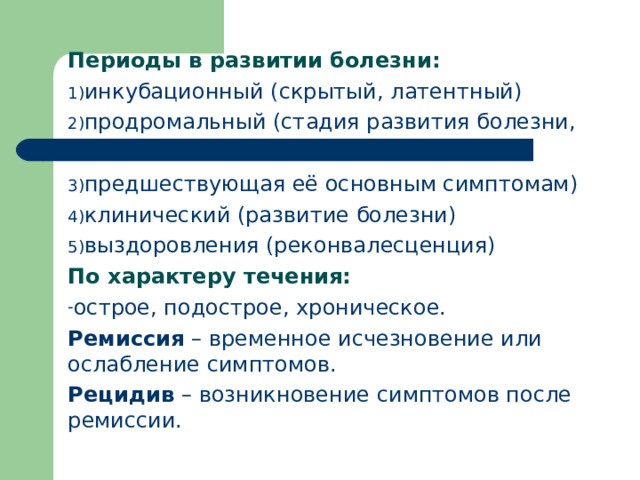 Периоды в развитии болезни: инкубационный (скрытый, латентный) продромальный (стадия развития болезни,  предшествующая её основным симптомам) клинический (развитие болезни) выздоровления (реконвалесценция) По характеру течения: острое, подострое, хроническое. Ремиссия – временное исчезновение или ослабление симптомов. Рецидив – возникновение симптомов после ремиссии.