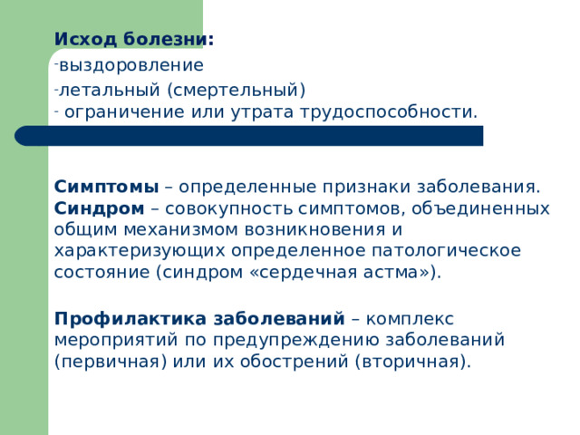 Исход болезни: выздоровление летальный (смертельный)  ограничение или утрата трудоспособности. Симптомы – определенные признаки заболевания. Синдром – совокупность симптомов, объединенных общим механизмом возникновения и характеризующих определенное патологическое состояние (синдром «сердечная астма»). Профилактика заболеваний – комплекс мероприятий по предупреждению заболеваний (первичная) или их обострений (вторичная).  