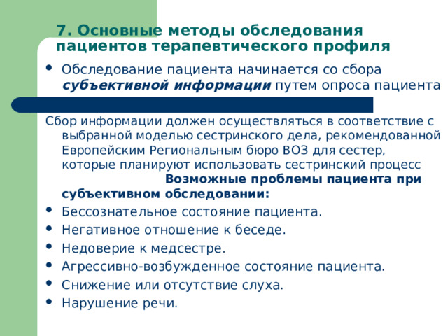 7. Основные методы обследования пациентов терапевтического профиля Обследование пациента начинается со сбора субъективной информации путем опроса пациента  Сбор информации должен осуществляться в соответствие с выбранной моделью сестринского дела, рекомендованной Европейским Региональным бюро ВОЗ для сестер, которые планируют использовать сестринский процесс Возможные проблемы пациента при субъективном обследовании: