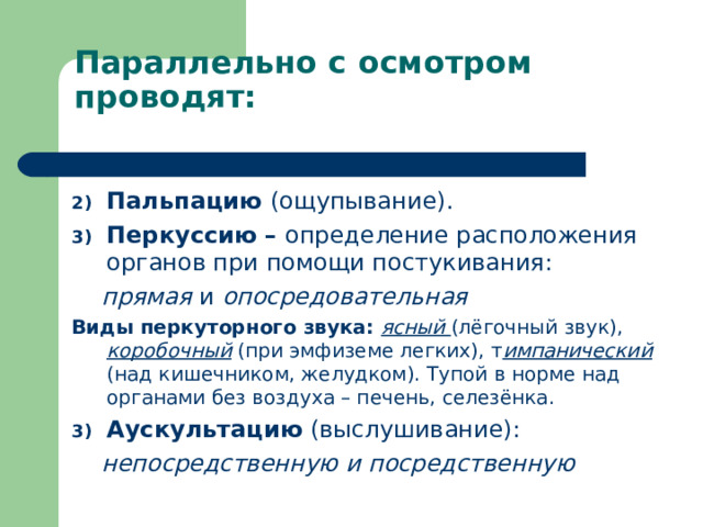 Параллельно с осмотром проводят: Пальпацию (ощупывание). Перкуссию – определение расположения органов при помощи постукивания:  прямая и опосредовательная Виды перкуторного звука: ясный (лёгочный звук), коробочный (при эмфиземе легких), т импанический (над кишечником, желудком). Тупой в норме над органами без воздуха – печень, селезёнка. Аускультацию (выслушивание):  непосредственную и посредственную