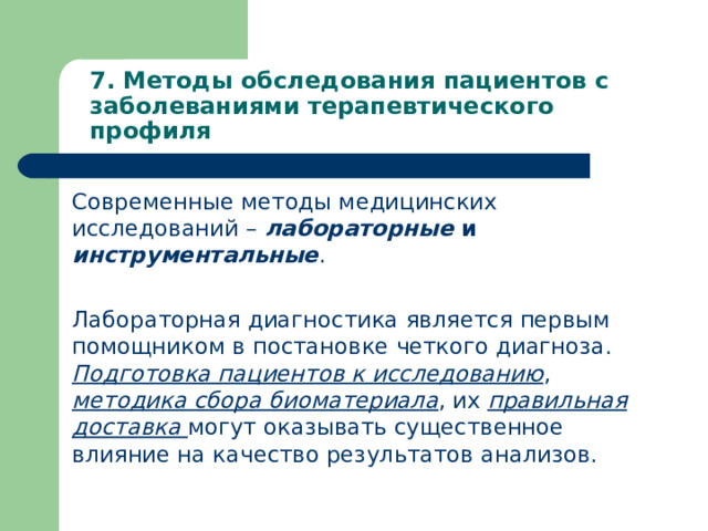 7. Методы обследования пациентов с заболеваниями терапевтического профиля   Современные методы медицинских исследований – лабораторные и инструментальные . Лабораторная диагностика является первым помощником в постановке четкого диагноза. Подготовка пациентов к исследованию , методика сбора биоматериала , их правильная доставка могут оказывать существенное влияние на качество результатов анализов.