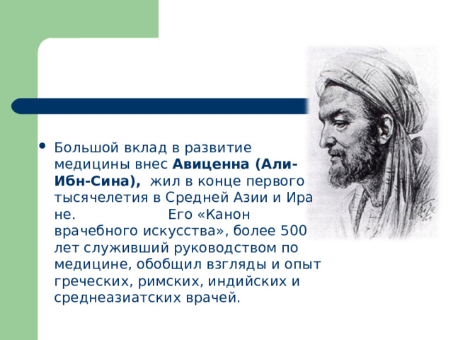 Большой вклад в развитие медицины внес  Авиценна (Али-Ибн-Сина),   жил в конце первого тысячелетия в Средней Азии и Ира­не. Его «Канон врачебного искусства», более 500 лет служивший руководством по медицине, обобщил взгляды и опыт греческих, римских, индийских и среднеазиатских врачей.