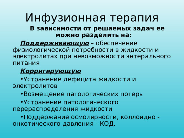 Инфузионная терапия В зависимости от решаемых задач ее можно разделить на: Поддерживающую – обеспечение физиологической потребности в жидкости и электролитах при невозможности энтерального питания Корригирующую Устранение дефицита жидкости и электролитов Возмещение патологических потерь Устранение патологического перераспределения жидкости Поддержание осмолярности, коллоидно - онкотического давления - КОД.