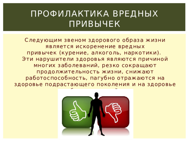 Профилактика вредных привычек Следующим звеном здорового образа жизни является искоренение вредных привычек (курение, алкоголь, наркотики).  Эти нарушители здоровья являются причиной многих заболеваний, резко сокращают продолжительность жизни, снижают работоспособность, пагубно отражаются на здоровье подрастающего поколения и на здоровье будущих детей.