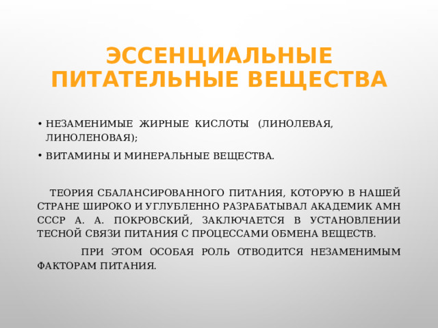 Эссенциальные питательные вещества незаменимые  жирные  кислоты   (линолевая, линоленовая); витамины и минеральные вещества.  Теория сбалансированного питания, которую в нашей стране широко и углубленно разрабатывал академик АМН СССР А. А. Покровский, заключается в установлении тесной связи питания с процессами обмена веществ.  При этом особая роль отводится незаменимым факторам питания.