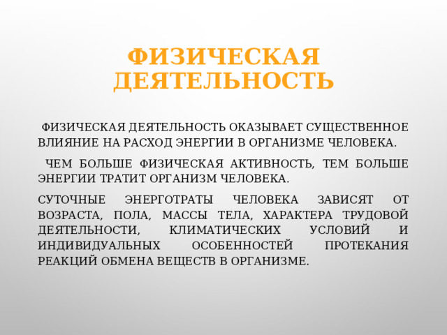 Физическая деятельность  Физическая деятельность оказывает существенное влияние на расход энергии в организме человека.  Чем больше физическая активность, тем больше энергии тратит организм человека.  Суточные энерготраты человека зависят от возраста, пола, массы тела, характера трудовой деятельности, климатических условий и индивидуальных особенностей протекания реакций обмена веществ в организме.