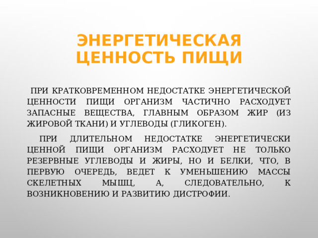 Энергетическая ценность пищи  При кратковременном недостатке энергетической ценности пищи организм частично расходует запасные вещества, главным образом жир (из жировой ткани) и углеводы (гликоген).    При длительном недостатке энергетически ценной пищи организм расходует не только резервные углеводы и жиры, но и белки, что, в первую очередь, ведет к уменьшению массы скелетных мышц, а, следовательно, к возникновению и развитию дистрофии.