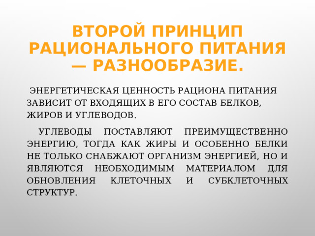 Второй принцип рационального питания — разнообразие.  Энергетическая ценность рациона питания зависит от входящих в его состав белков, жиров и углеводов.  Углеводы поставляют преимущественно энергию, тогда как жиры и особенно белки не только снабжают организм энергией, но и являются необходимым материалом для обновления клеточных и субклеточных структур.