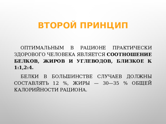 Второй принцип  Оптимальным в рационе практически здорового человека является  соотношение белков, жиров и углеводов, близкое к 1:1,2:4.     Белки в большинстве случаев должны составлять 12 %, жиры — 30—35 % общей калорийности рациона.