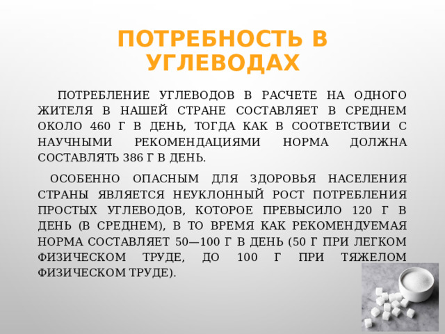 Потребность в углеводах  Потребление углеводов в расчете на одного жителя в нашей стране составляет в среднем около 460 г в день, тогда как в соответствии с научными рекомендациями норма должна составлять 386 г в день.  Особенно опасным для здоровья населения страны является неуклонный рост потребления простых углеводов, которое превысило 120 г в день (в среднем), в то время как рекомендуемая норма составляет 50—100 г в день (50 г при легком физическом труде, до 100 г при тяжелом физическом труде). 