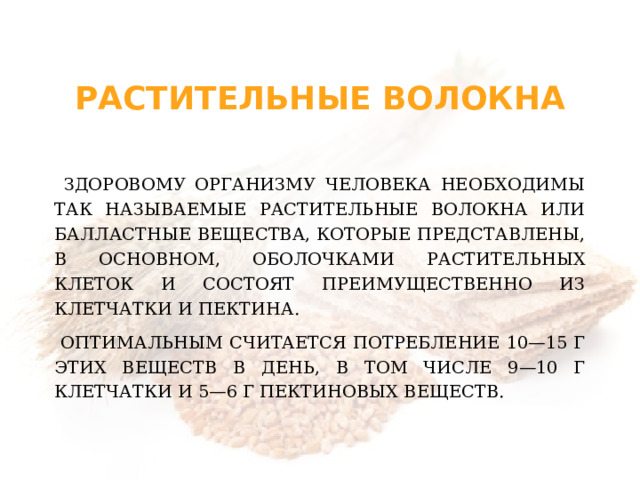 Растительные волокна  Здоровому организму человека необходимы так называемые растительные волокна или балластные вещества, которые представлены, в основном, оболочками растительных клеток и состоят преимущественно из клетчатки и пектина.  Оптимальным считается потребление 10—15 г этих веществ в день, в том числе 9—10 г клетчатки и 5—6 г пектиновых веществ.