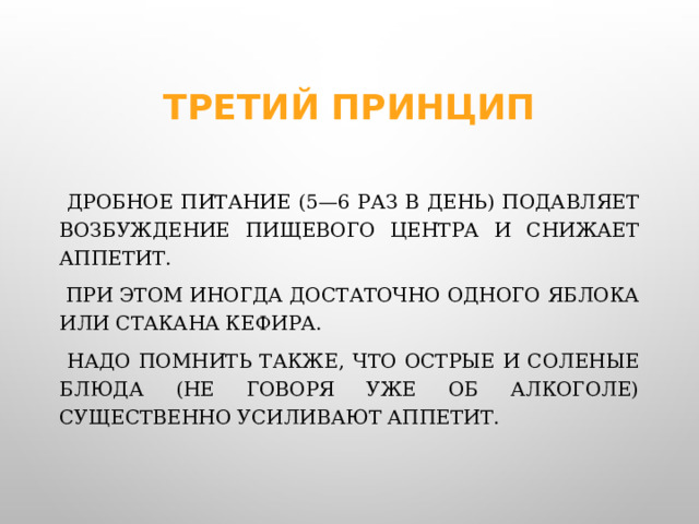 Третий принцип  Дробное питание (5—6 раз в день) подавляет возбуждение пищевого центра и снижает аппетит.  При этом иногда достаточно одного яблока или стакана кефира.  Надо помнить также, что острые и соленые блюда (не говоря уже об алкоголе) существенно усиливают аппетит.