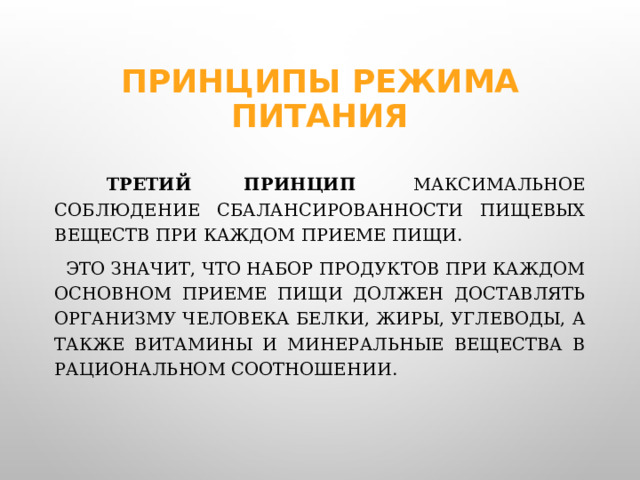 Принципы режима питания  Третий принцип   максимальное соблюдение сбалансированности пищевых веществ при каждом приеме пищи.    Это значит, что набор продуктов при каждом основном приеме пищи должен доставлять организму человека белки, жиры, углеводы, а также витамины и минеральные вещества в рациональном соотношении.