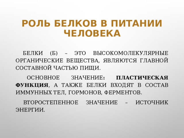 Роль белков в питании человека  Белки (Б) – это высокомолекулярные органические вещества, являются главной составной частью пищи.   Основное значение : пластическая функция , а также белки входят в состав иммунных тел, гормонов, ферментов.   Второстепенное значение – источник энергии.