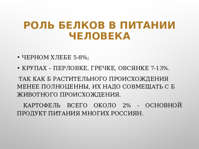 Роль белков в питании человека черном хлебе 5-8%; крупах – перловке, гречке, овсянке 7-13%.  Так как Б растительного происхождения менее полноценны, их надо совмещать с Б животного происхождения.   Картофель всего около 2% - основной продукт питания многих россиян.