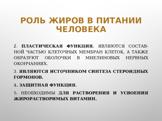 Роль жиров в питании человека 2. Пластическая функция. Являются состав-ной частью клеточных мембран клеток, а также образуют оболочки в миелиновых нервных окончаниях. 3. Являются источником синтеза стероидных гормонов. 4 . Защитная функция. 5. Необходимы для растворения и усвоения жирорастворимых витамин.