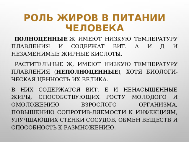 Роль жиров в питании человека  Полноценные  Ж имеют низкую температуру плавления и содержат вит. А и Д и незаменимые жирные кислоты.  Растительные Ж, имеют низкую температуру плавления ( неполноценные ), хотя биологи-ческая ценность их велика. В них содержатся вит. Е и ненасыщенные жиры, способствующих росту молодого и омоложению взрослого организма, повышению сопротив-ляемости к инфекциям, улучшающих стенки сосудов, обмен веществ и способность к размножению.