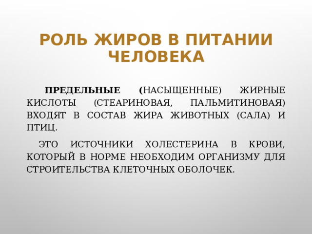 Роль жиров в питании человека  Предельные ( насыщенные) жирные кислоты (стеариновая, пальмитиновая) входят в состав жира животных (сала) и птиц.   Это источники холестерина в крови, который в норме необходим организму для строительства клеточных оболочек.