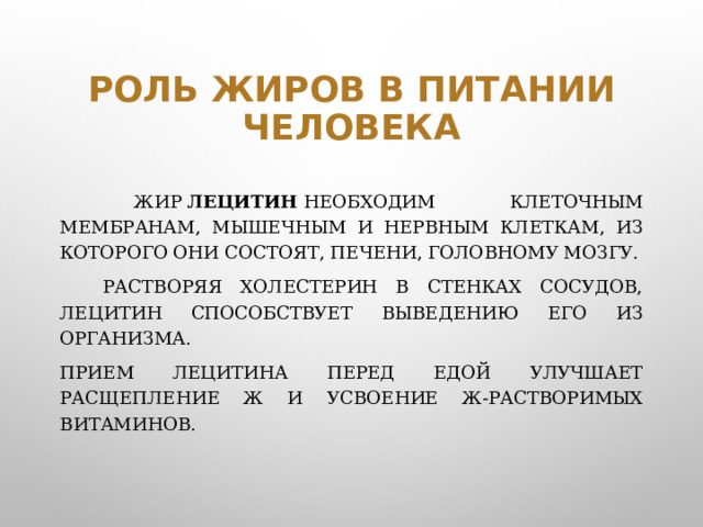 Роль жиров в питании человека  Жир  лецитин  необходим клеточным мембранам, мышечным и нервным клеткам, из которого они состоят, печени, головному мозгу.   Растворяя холестерин в стенках сосудов, лецитин способствует выведению его из организма. Прием лецитина перед едой улучшает расщепление Ж и усвоение Ж-растворимых витаминов.