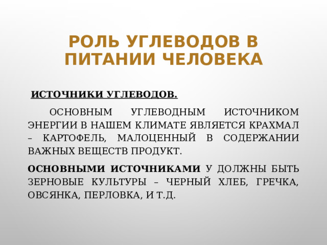 Роль углеводов в питании человека  Источники углеводов.    Основным углеводным источником энергии в нашем климате является крахмал – картофель, малоценный в содержании важных веществ продукт. Основными источниками У должны быть зерновые культуры – черный хлеб, гречка, овсянка, перловка, и т.д.